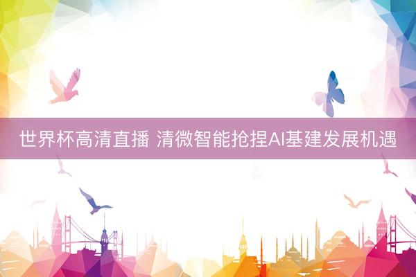 世界杯高清直播 清微智能抢捏AI基建发展机遇